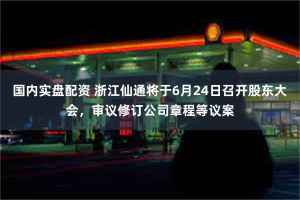 国内实盘配资 浙江仙通将于6月24日召开股东大会，审议修订公司章程等议案